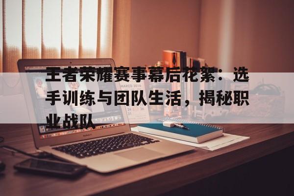 关于王者荣耀赛事幕后花絮：选手训练与团队生活，揭秘职业战队的信息